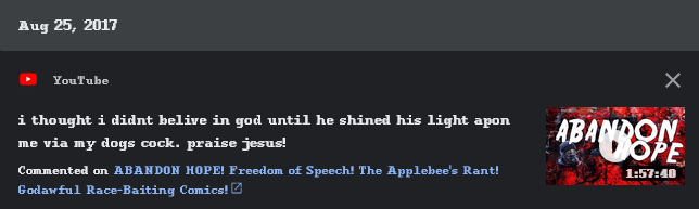 11/27/2025: I went through an edgy athiest period and i posted this comment when i was 16 and tbh i dont remember a lot from this time. i was posting about something i would not aknowledge for another 5-6 years, absolutely horrific to see. thanks for mysteriously not deleting that comment google, fuck you. the video is 'Abandon Hope. Freedom of Speech. The Applebee's Rant. Godawful Race-Baiting Comics' Lol